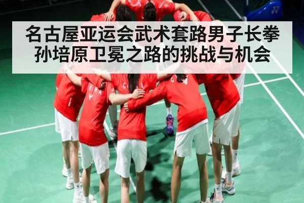 名古屋亚运会武术套路男子长拳孙培原卫冕之路的挑战与机会